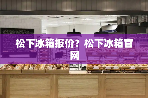 松下冰箱报价？松下冰箱官网