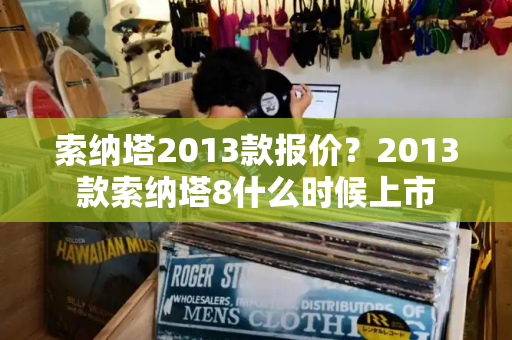索纳塔2013款报价？2013款索纳塔8什么时候上市