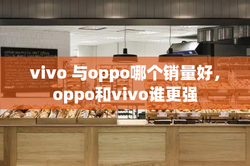 vivo 与oppo哪个销量好，oppo和vivo谁更强