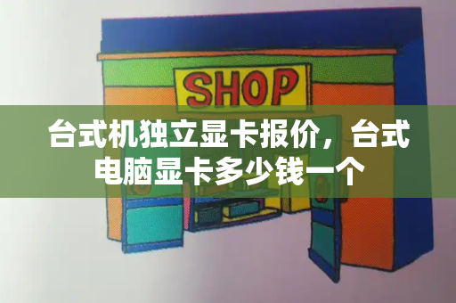 台式机独立显卡报价，台式电脑显卡多少钱一个