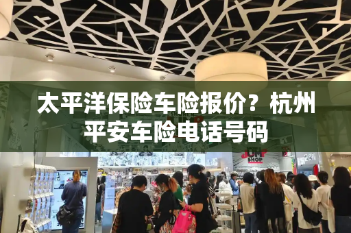 太平洋保险车险报价？杭州平安车险电话号码-第1张图片-星选测评