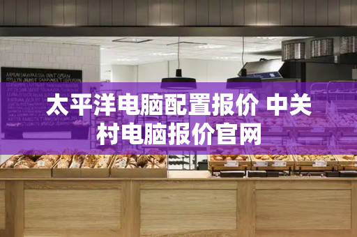 太平洋电脑配置报价 中关村电脑报价官网-第1张图片-星选测评