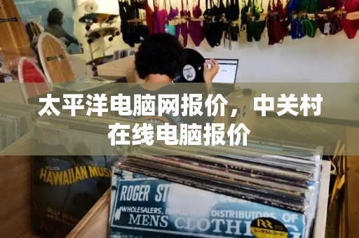 太平洋电脑网报价，中关村在线电脑报价