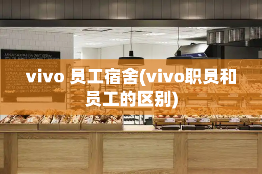 vivo 员工宿舍(vivo职员和员工的区别)