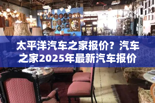 太平洋汽车之家报价？汽车之家2025年最新汽车报价-第1张图片-星选测评