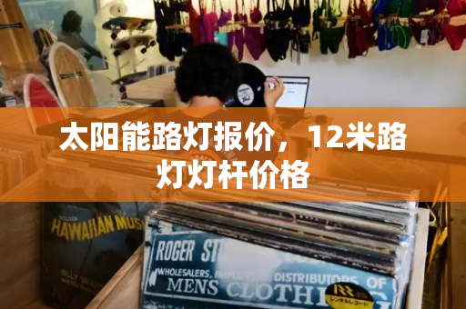 太阳能路灯报价，12米路灯灯杆价格