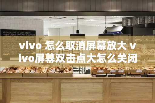 vivo 怎么取消屏幕放大 vivo屏幕双击点大怎么关闭-第1张图片-星选测评