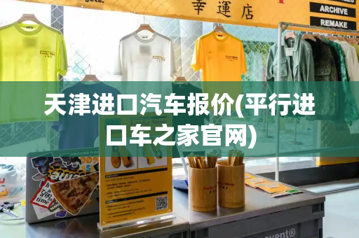 天津进口汽车报价(平行进口车之家官网)