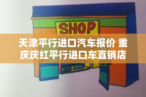 天津平行进口汽车报价 重庆庆红平行进口车直销店-第1张图片-星选测评