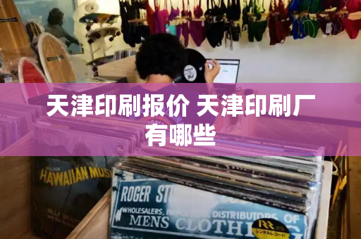 天津印刷报价 天津印刷厂有哪些-第1张图片-星选测评