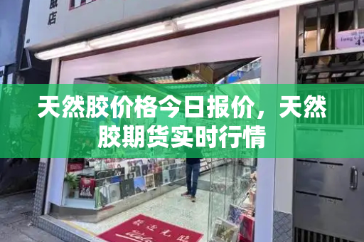 天然胶价格今日报价，天然胶期货实时行情