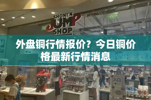 外盘铜行情报价？今日铜价格最新行情消息