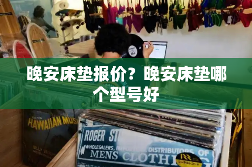 晚安床垫报价？晚安床垫哪个型号好-第1张图片-星选测评