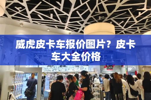 威虎皮卡车报价图片？皮卡车大全价格