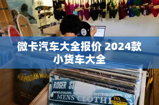 微卡汽车大全报价 2024款小货车大全