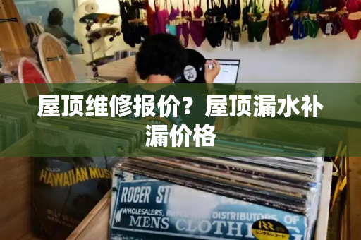 屋顶维修报价？屋顶漏水补漏价格