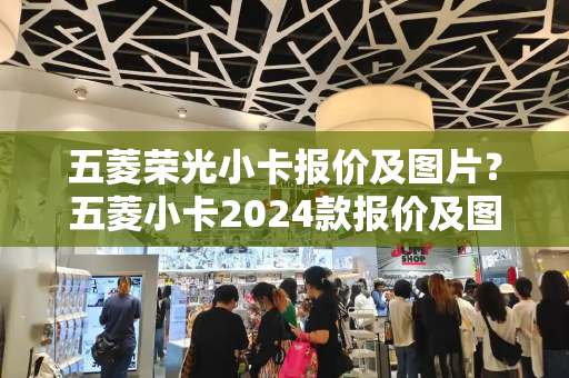 五菱荣光小卡报价及图片？五菱小卡2024款报价及图片