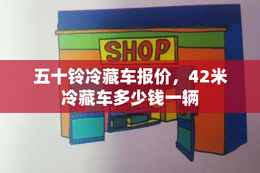 五十铃冷藏车报价，42米冷藏车多少钱一辆
