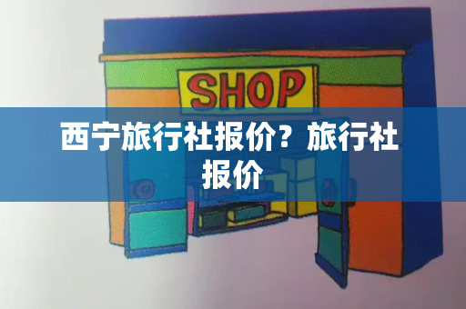 西宁旅行社报价？旅行社 报价