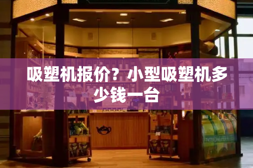 吸塑机报价？小型吸塑机多少钱一台