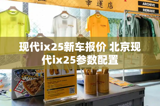 现代ix25新车报价 北京现代ix25参数配置