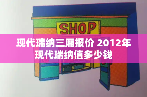 现代瑞纳三厢报价 2012年现代瑞纳值多少钱