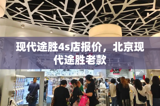 现代途胜4s店报价，北京现代途胜老款