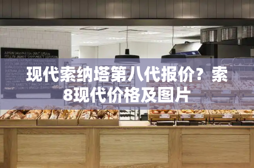 现代索纳塔第八代报价？索8现代价格及图片