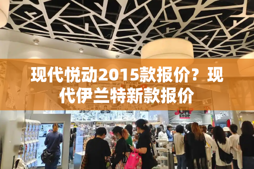 现代悦动2015款报价？现代伊兰特新款报价