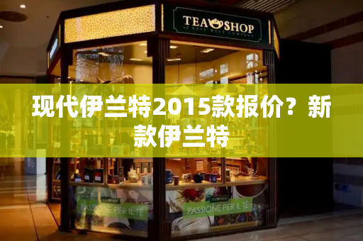 现代伊兰特2015款报价？新款伊兰特