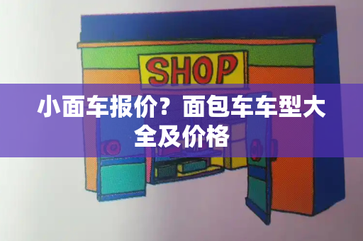 小面车报价？面包车车型大全及价格
