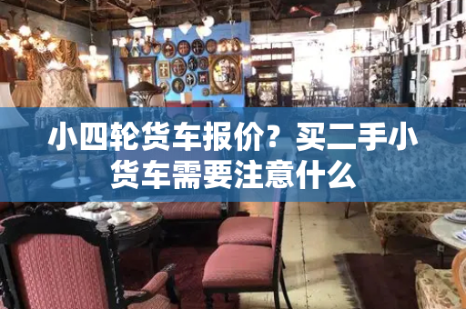 小四轮货车报价？买二手小货车需要注意什么