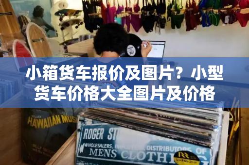 小箱货车报价及图片？小型货车价格大全图片及价格-第1张图片-星选测评