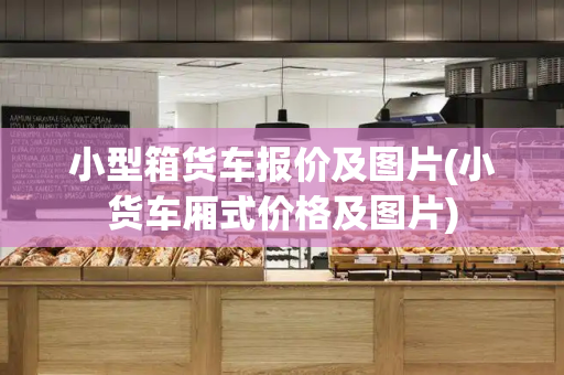 小型箱货车报价及图片(小货车厢式价格及图片)