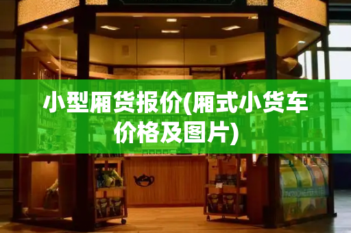 小型厢货报价(厢式小货车价格及图片)