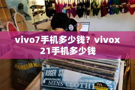 vivo7手机多少钱？vivox21手机多少钱-第1张图片-星选测评