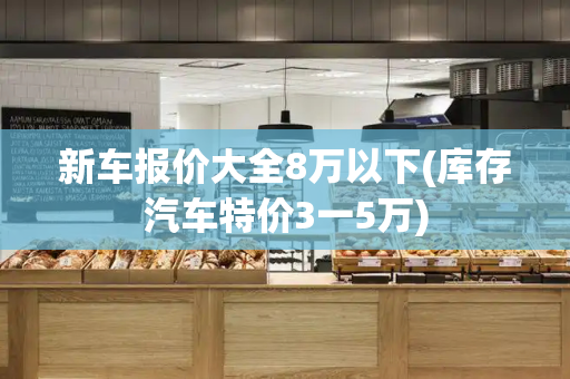 新车报价大全8万以下(库存汽车特价3一5万)