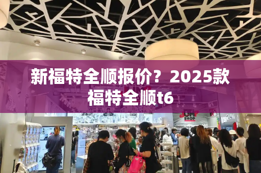 新福特全顺报价？2025款福特全顺t6-第1张图片-星选测评