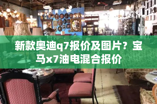 新款奥迪q7报价及图片？宝马x7油电混合报价-第1张图片-星选测评