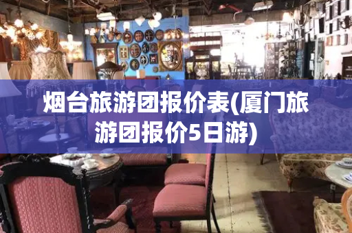 烟台旅游团报价表(厦门旅游团报价5日游)-第1张图片-星选测评