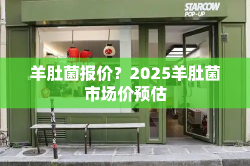 羊肚菌报价？2025羊肚菌市场价预估
