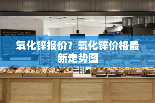 氧化锌报价？氧化锌价格最新走势图