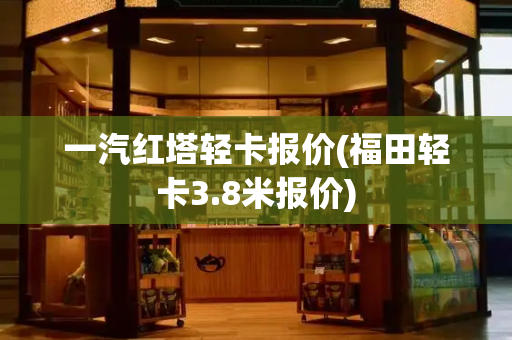 一汽红塔轻卡报价(福田轻卡3.8米报价)