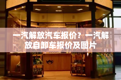 一汽解放汽车报价？一汽解放自卸车报价及图片-第1张图片-星选测评