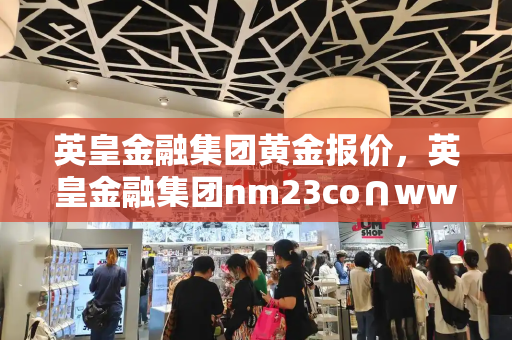英皇金融集团黄金报价，英皇金融集团nm23co∩www-第1张图片-星选测评