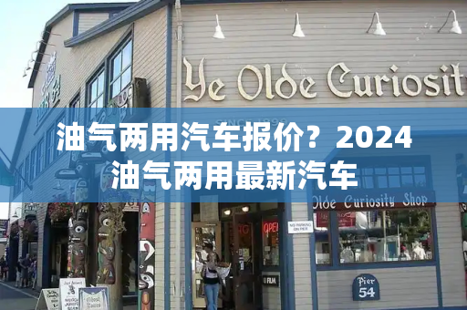 油气两用汽车报价？2024油气两用最新汽车