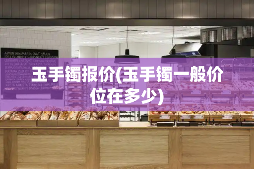 玉手镯报价(玉手镯一般价位在多少)
