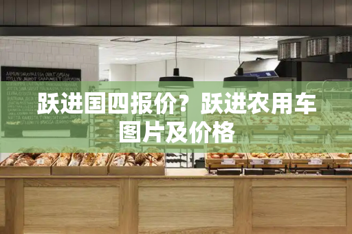 跃进国四报价？跃进农用车图片及价格
