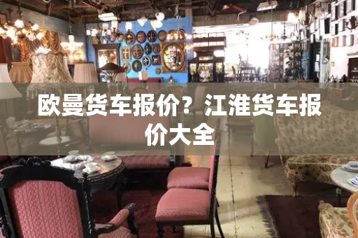 欧曼货车报价？江淮货车报价大全