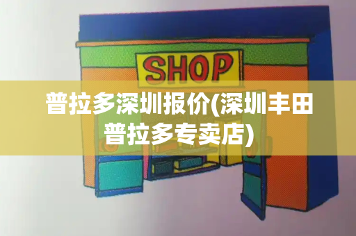 普拉多深圳报价(深圳丰田普拉多专卖店)-第1张图片-星选测评